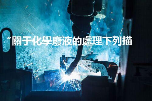 “關于化學廢液的處理下列描述正確的是——環(huán)保新篇章，清潔生產(chǎn)新標桿”